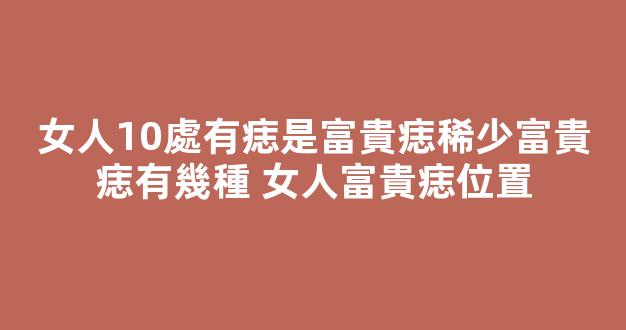 女人10處有痣是富貴痣稀少富貴痣有幾種 女人富貴痣位置